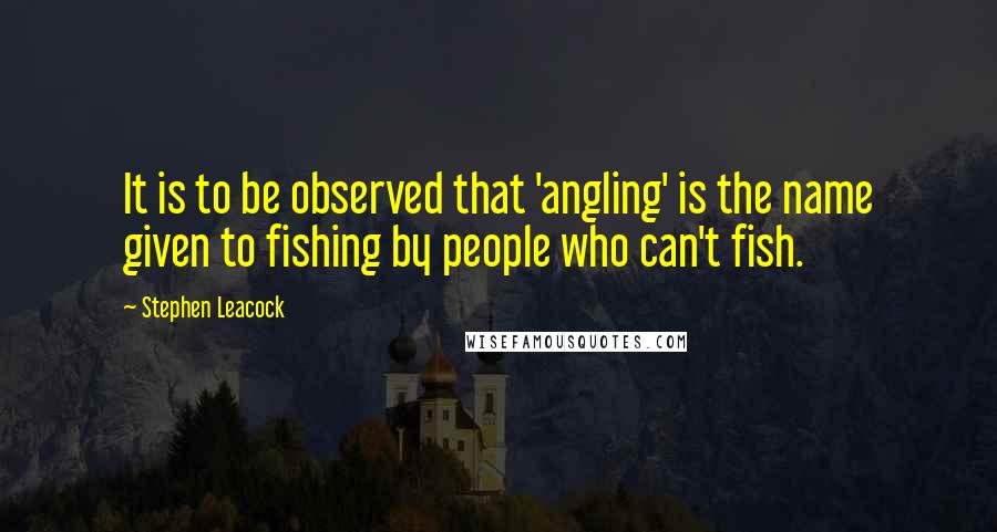 Stephen Leacock Quotes: It is to be observed that 'angling' is the name given to fishing by people who can't fish.