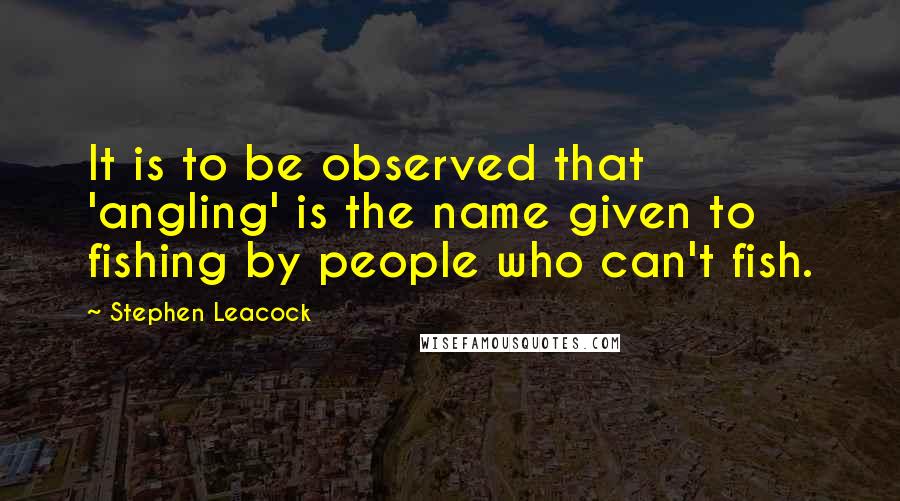 Stephen Leacock Quotes: It is to be observed that 'angling' is the name given to fishing by people who can't fish.