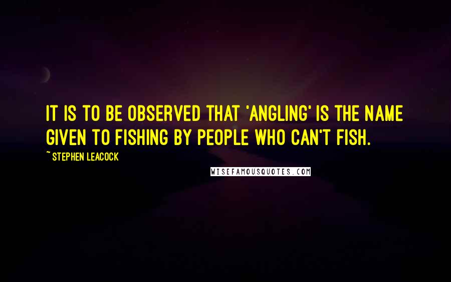 Stephen Leacock Quotes: It is to be observed that 'angling' is the name given to fishing by people who can't fish.