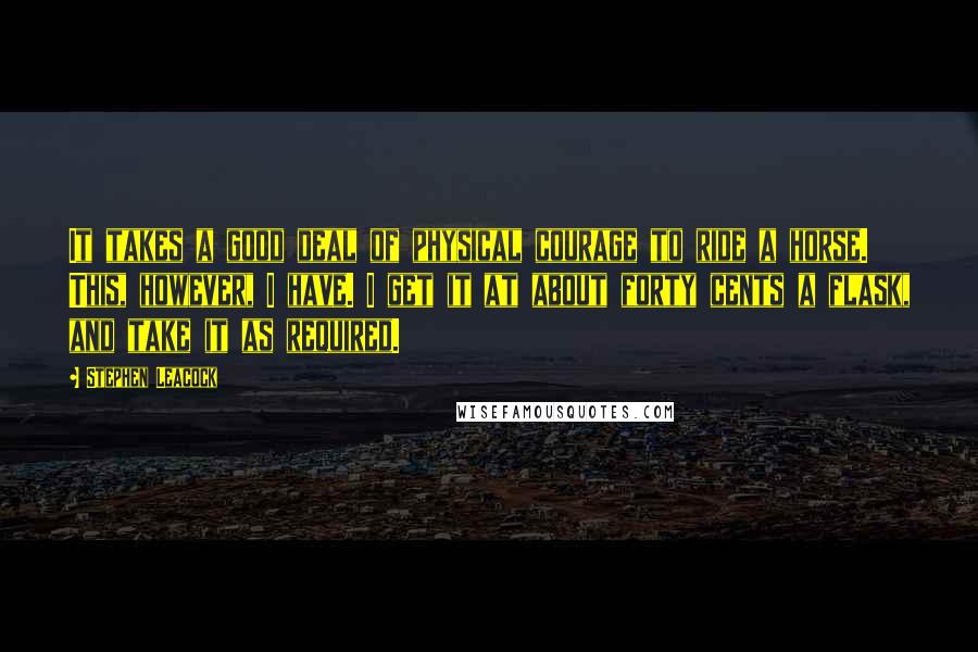 Stephen Leacock Quotes: It takes a good deal of physical courage to ride a horse. This, however, I have. I get it at about forty cents a flask, and take it as required.