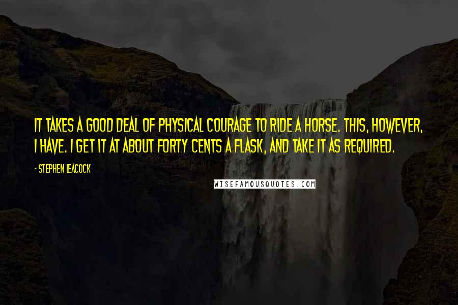 Stephen Leacock Quotes: It takes a good deal of physical courage to ride a horse. This, however, I have. I get it at about forty cents a flask, and take it as required.