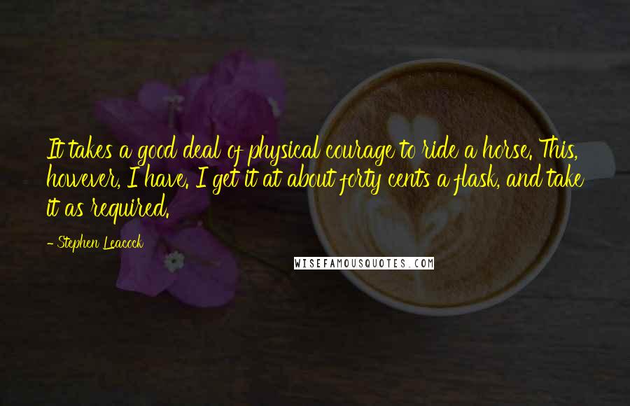 Stephen Leacock Quotes: It takes a good deal of physical courage to ride a horse. This, however, I have. I get it at about forty cents a flask, and take it as required.