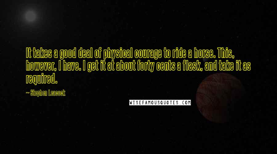 Stephen Leacock Quotes: It takes a good deal of physical courage to ride a horse. This, however, I have. I get it at about forty cents a flask, and take it as required.