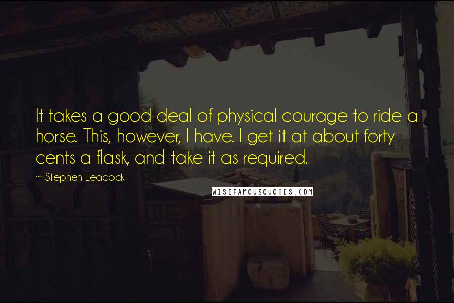 Stephen Leacock Quotes: It takes a good deal of physical courage to ride a horse. This, however, I have. I get it at about forty cents a flask, and take it as required.