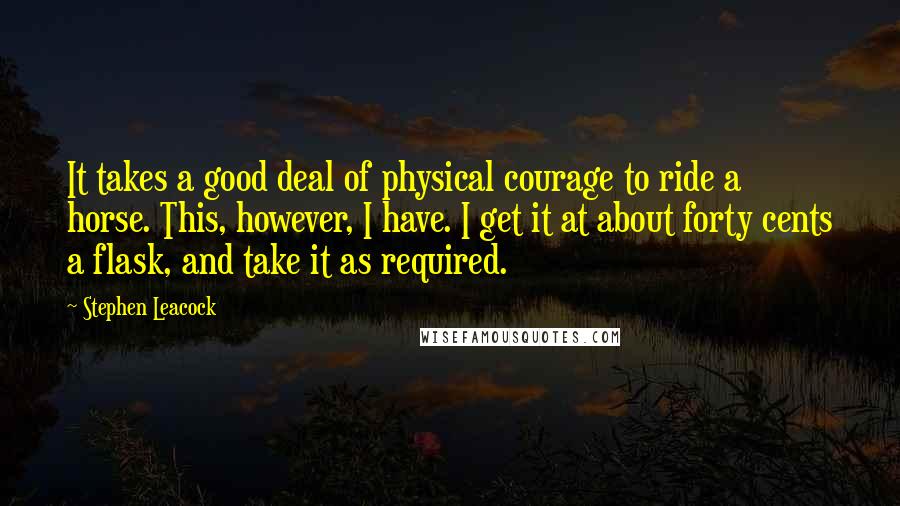 Stephen Leacock Quotes: It takes a good deal of physical courage to ride a horse. This, however, I have. I get it at about forty cents a flask, and take it as required.
