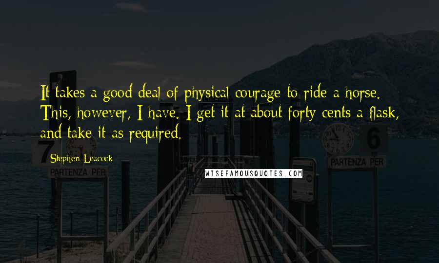 Stephen Leacock Quotes: It takes a good deal of physical courage to ride a horse. This, however, I have. I get it at about forty cents a flask, and take it as required.