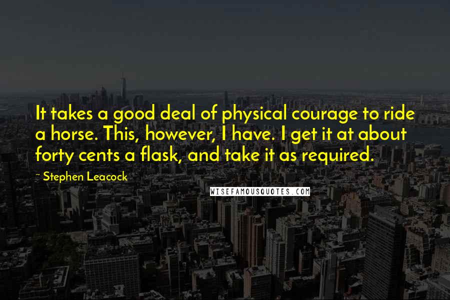 Stephen Leacock Quotes: It takes a good deal of physical courage to ride a horse. This, however, I have. I get it at about forty cents a flask, and take it as required.