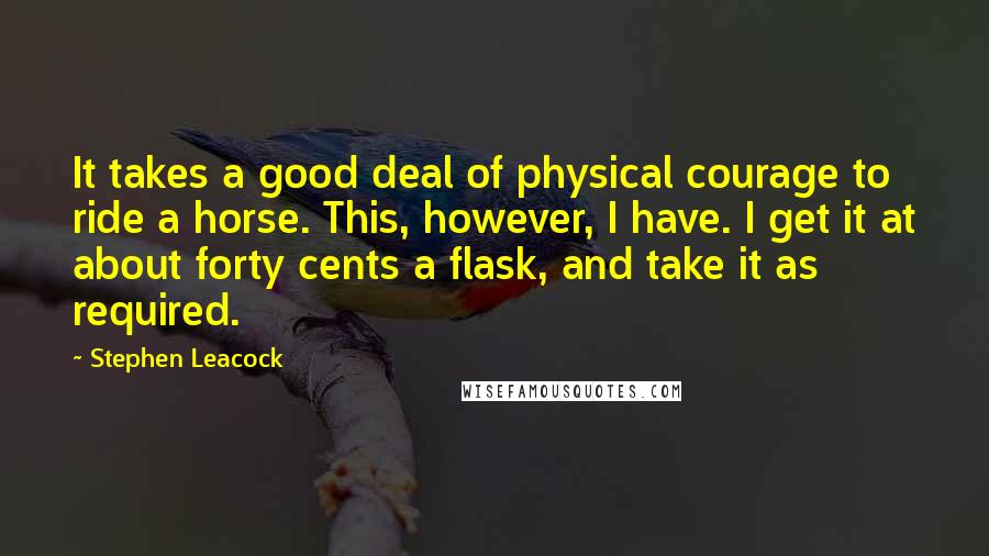 Stephen Leacock Quotes: It takes a good deal of physical courage to ride a horse. This, however, I have. I get it at about forty cents a flask, and take it as required.