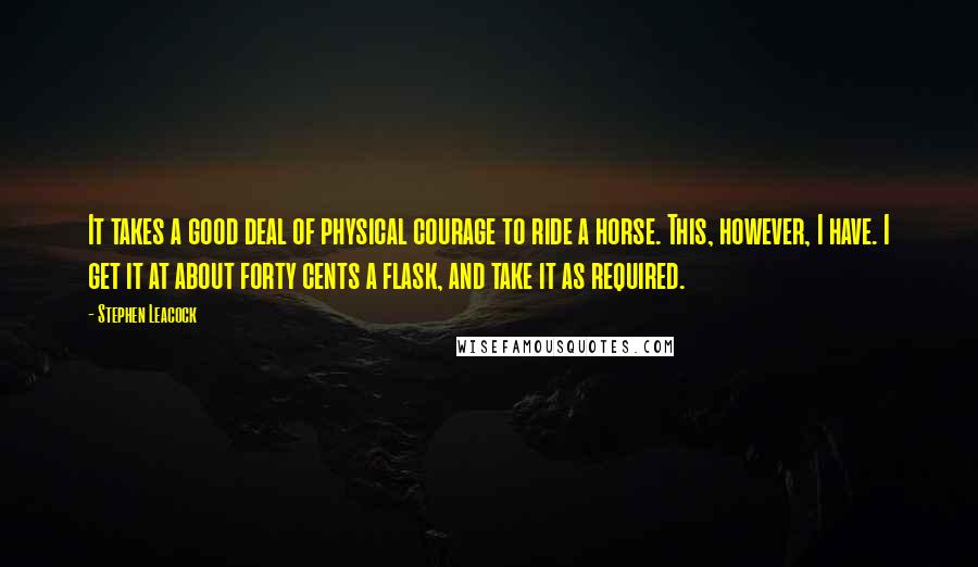 Stephen Leacock Quotes: It takes a good deal of physical courage to ride a horse. This, however, I have. I get it at about forty cents a flask, and take it as required.