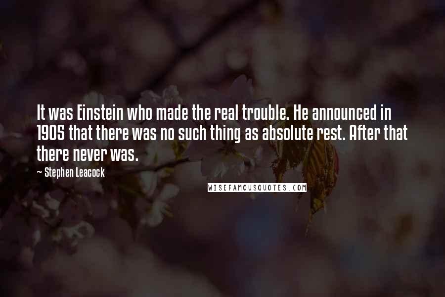Stephen Leacock Quotes: It was Einstein who made the real trouble. He announced in 1905 that there was no such thing as absolute rest. After that there never was.
