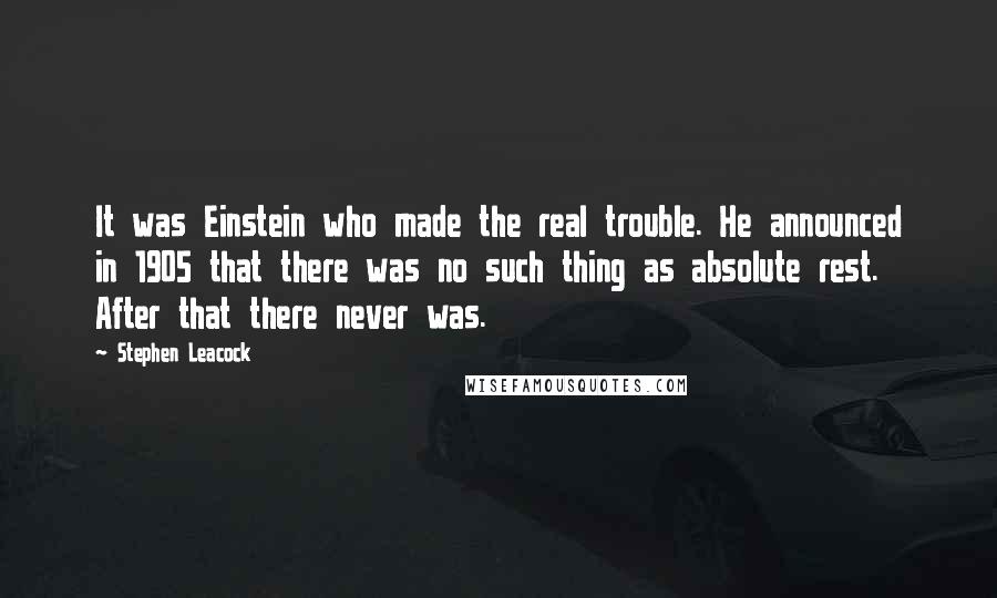 Stephen Leacock Quotes: It was Einstein who made the real trouble. He announced in 1905 that there was no such thing as absolute rest. After that there never was.