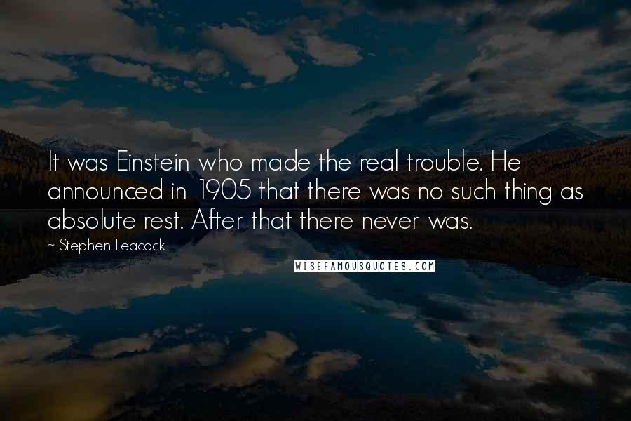 Stephen Leacock Quotes: It was Einstein who made the real trouble. He announced in 1905 that there was no such thing as absolute rest. After that there never was.