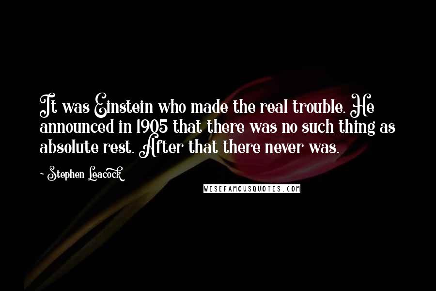 Stephen Leacock Quotes: It was Einstein who made the real trouble. He announced in 1905 that there was no such thing as absolute rest. After that there never was.