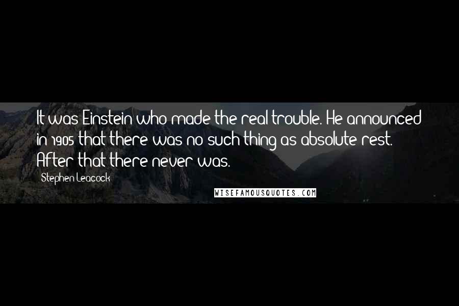 Stephen Leacock Quotes: It was Einstein who made the real trouble. He announced in 1905 that there was no such thing as absolute rest. After that there never was.