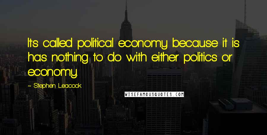 Stephen Leacock Quotes: It's called political economy because it is has nothing to do with either politics or economy.