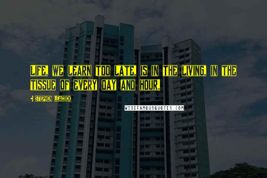 Stephen Leacock Quotes: Life, we learn too late, is in the living, in the tissue of every day and hour.