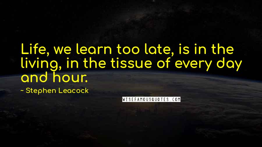 Stephen Leacock Quotes: Life, we learn too late, is in the living, in the tissue of every day and hour.