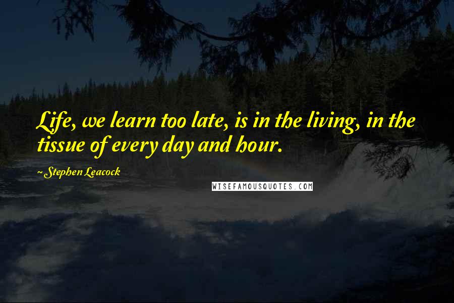 Stephen Leacock Quotes: Life, we learn too late, is in the living, in the tissue of every day and hour.