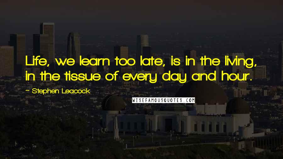 Stephen Leacock Quotes: Life, we learn too late, is in the living, in the tissue of every day and hour.