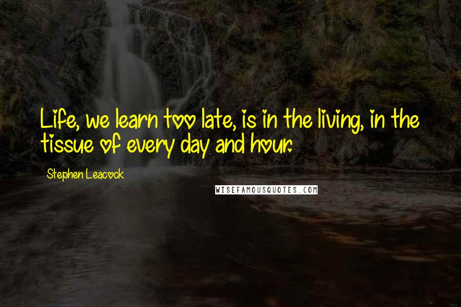 Stephen Leacock Quotes: Life, we learn too late, is in the living, in the tissue of every day and hour.