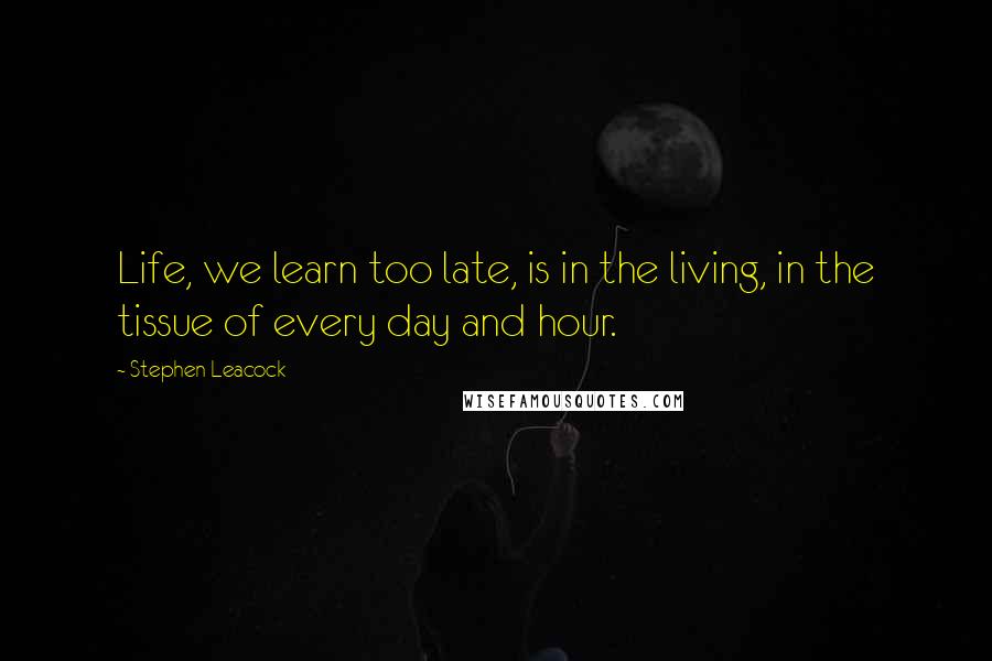 Stephen Leacock Quotes: Life, we learn too late, is in the living, in the tissue of every day and hour.