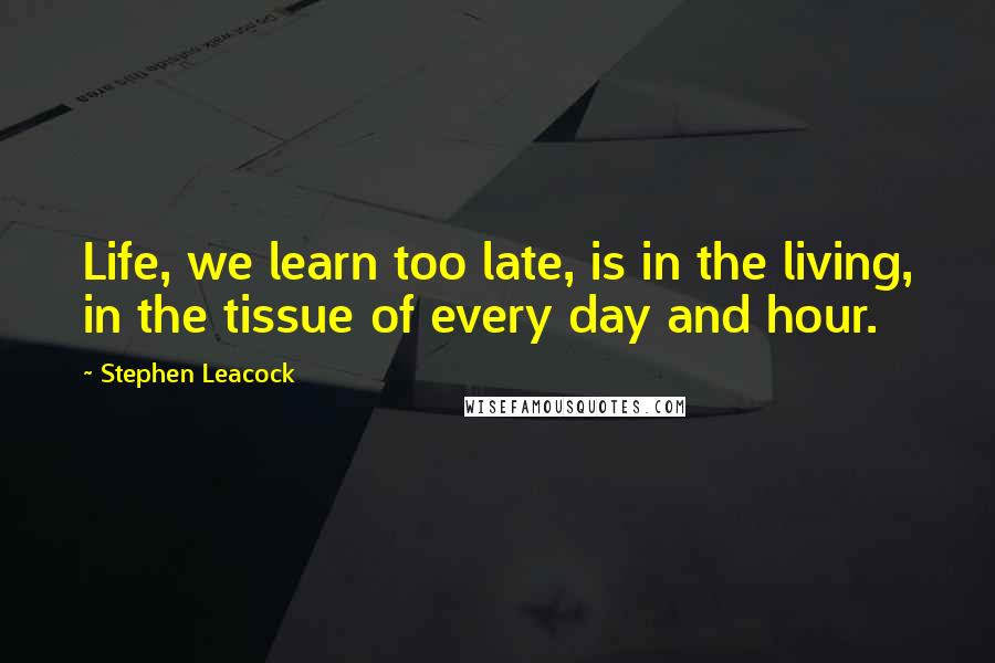 Stephen Leacock Quotes: Life, we learn too late, is in the living, in the tissue of every day and hour.