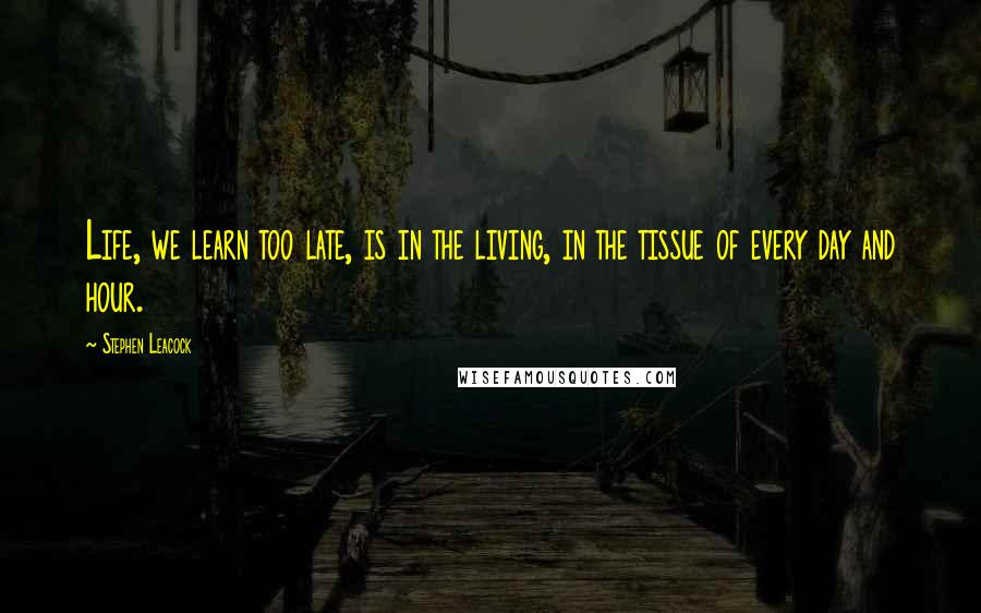Stephen Leacock Quotes: Life, we learn too late, is in the living, in the tissue of every day and hour.