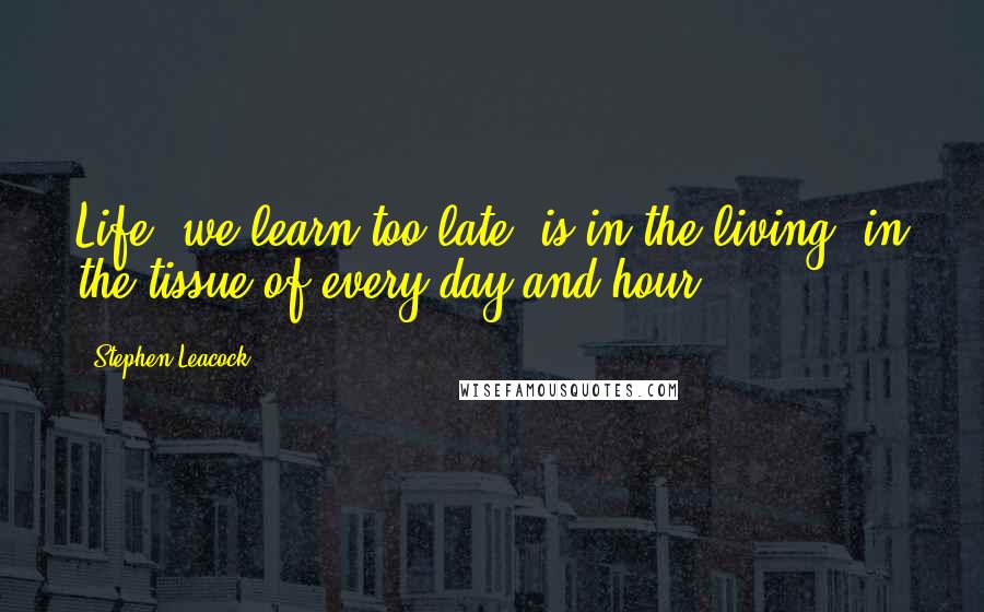 Stephen Leacock Quotes: Life, we learn too late, is in the living, in the tissue of every day and hour.