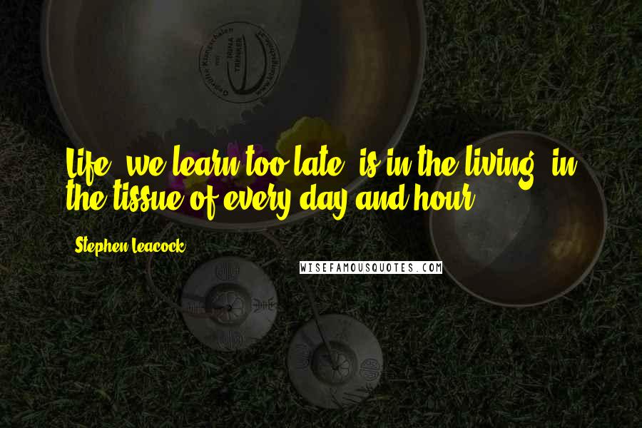 Stephen Leacock Quotes: Life, we learn too late, is in the living, in the tissue of every day and hour.