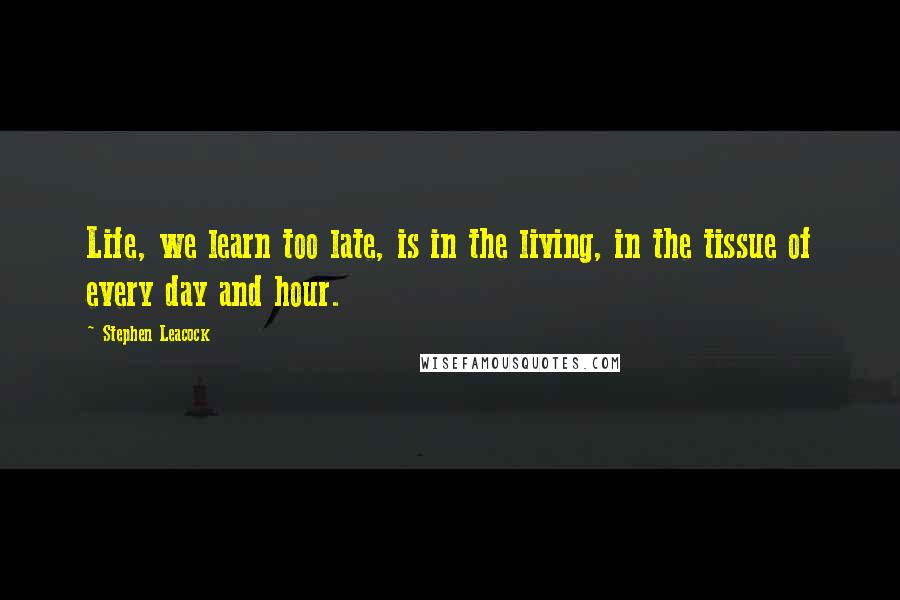 Stephen Leacock Quotes: Life, we learn too late, is in the living, in the tissue of every day and hour.