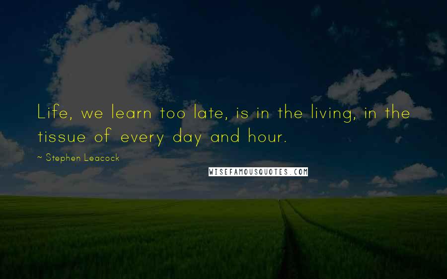 Stephen Leacock Quotes: Life, we learn too late, is in the living, in the tissue of every day and hour.