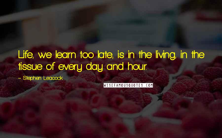 Stephen Leacock Quotes: Life, we learn too late, is in the living, in the tissue of every day and hour.