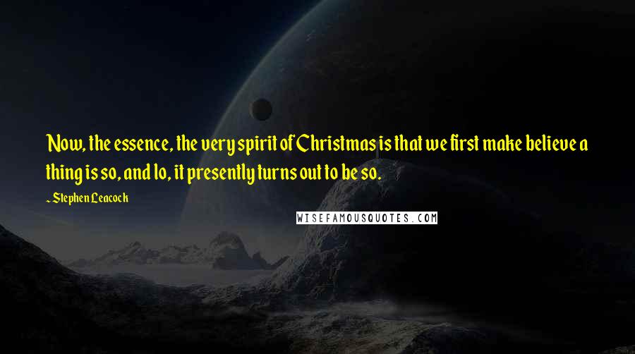 Stephen Leacock Quotes: Now, the essence, the very spirit of Christmas is that we first make believe a thing is so, and lo, it presently turns out to be so.
