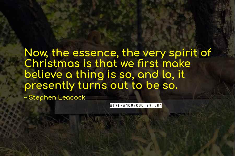 Stephen Leacock Quotes: Now, the essence, the very spirit of Christmas is that we first make believe a thing is so, and lo, it presently turns out to be so.