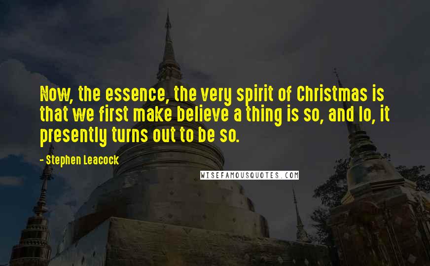 Stephen Leacock Quotes: Now, the essence, the very spirit of Christmas is that we first make believe a thing is so, and lo, it presently turns out to be so.