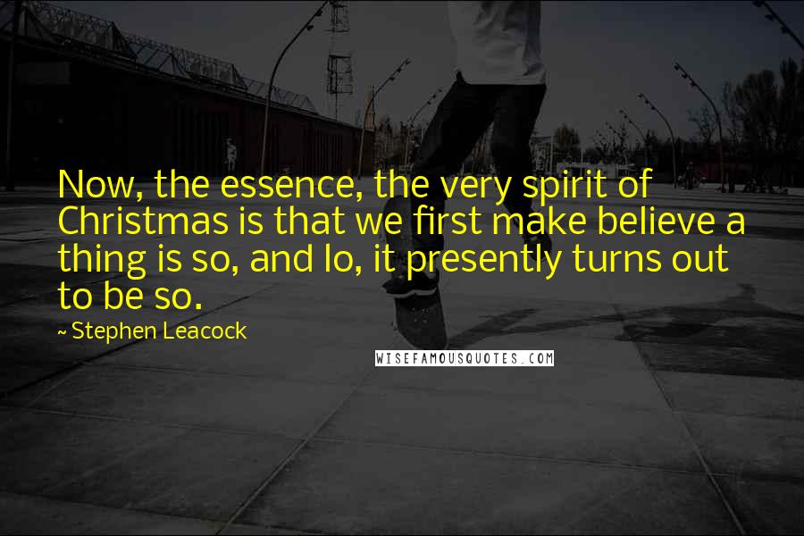 Stephen Leacock Quotes: Now, the essence, the very spirit of Christmas is that we first make believe a thing is so, and lo, it presently turns out to be so.