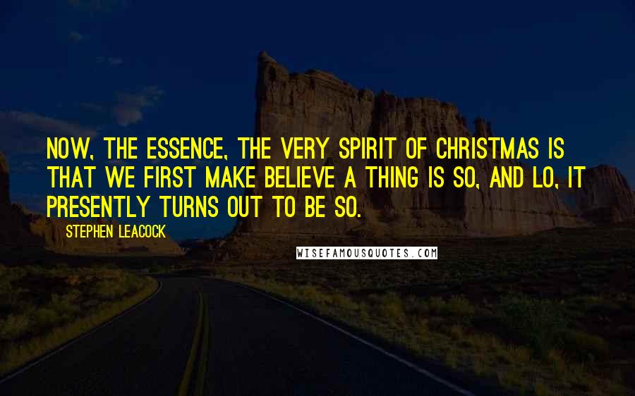 Stephen Leacock Quotes: Now, the essence, the very spirit of Christmas is that we first make believe a thing is so, and lo, it presently turns out to be so.