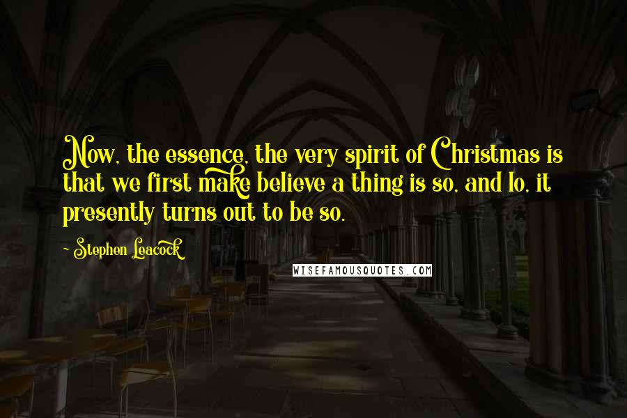 Stephen Leacock Quotes: Now, the essence, the very spirit of Christmas is that we first make believe a thing is so, and lo, it presently turns out to be so.