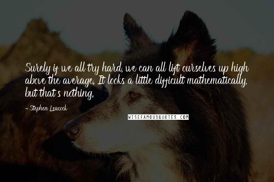 Stephen Leacock Quotes: Surely if we all try hard, we can all lift ourselves up high above the average. It looks a little difficult mathematically, but that's nothing.