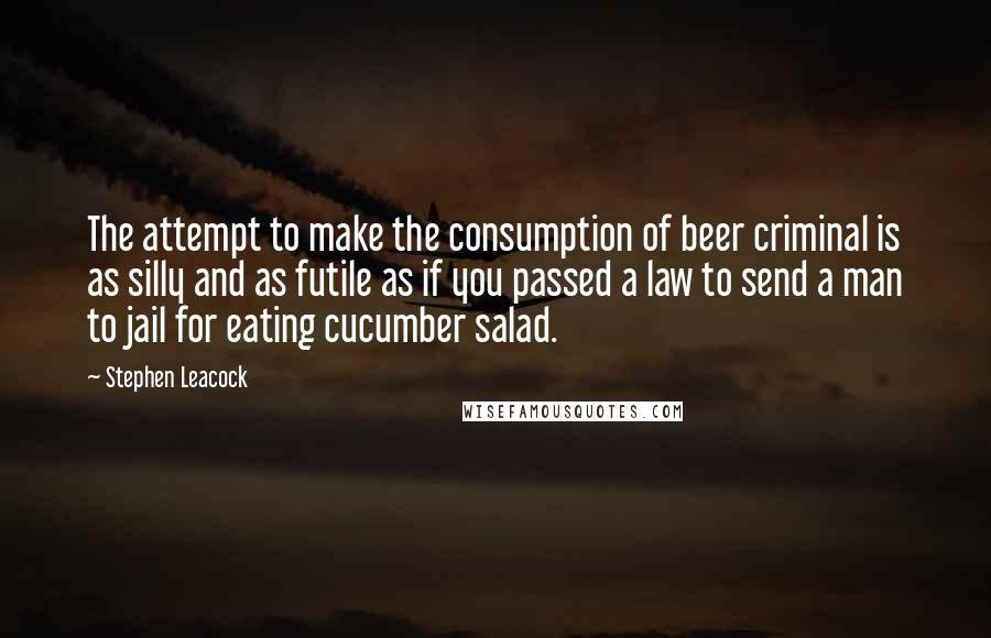 Stephen Leacock Quotes: The attempt to make the consumption of beer criminal is as silly and as futile as if you passed a law to send a man to jail for eating cucumber salad.