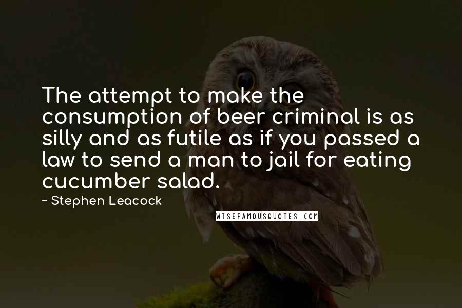 Stephen Leacock Quotes: The attempt to make the consumption of beer criminal is as silly and as futile as if you passed a law to send a man to jail for eating cucumber salad.