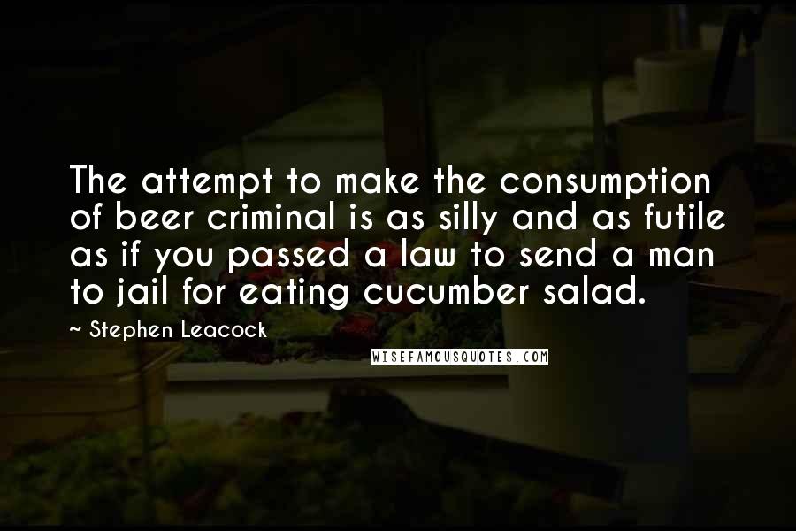 Stephen Leacock Quotes: The attempt to make the consumption of beer criminal is as silly and as futile as if you passed a law to send a man to jail for eating cucumber salad.