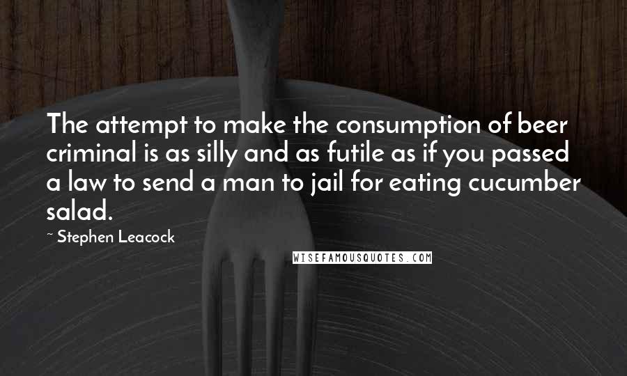 Stephen Leacock Quotes: The attempt to make the consumption of beer criminal is as silly and as futile as if you passed a law to send a man to jail for eating cucumber salad.