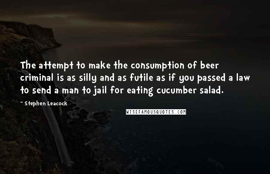 Stephen Leacock Quotes: The attempt to make the consumption of beer criminal is as silly and as futile as if you passed a law to send a man to jail for eating cucumber salad.