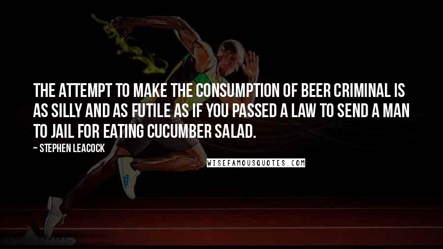 Stephen Leacock Quotes: The attempt to make the consumption of beer criminal is as silly and as futile as if you passed a law to send a man to jail for eating cucumber salad.