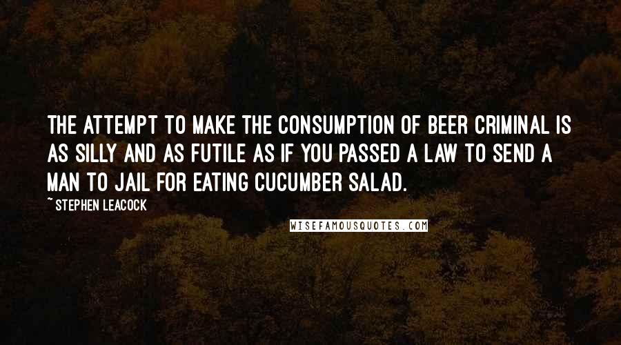 Stephen Leacock Quotes: The attempt to make the consumption of beer criminal is as silly and as futile as if you passed a law to send a man to jail for eating cucumber salad.