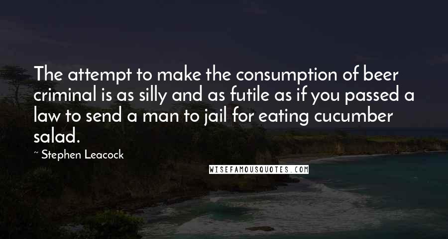 Stephen Leacock Quotes: The attempt to make the consumption of beer criminal is as silly and as futile as if you passed a law to send a man to jail for eating cucumber salad.