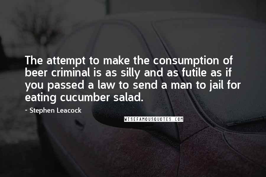 Stephen Leacock Quotes: The attempt to make the consumption of beer criminal is as silly and as futile as if you passed a law to send a man to jail for eating cucumber salad.