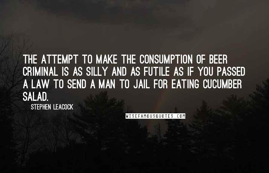 Stephen Leacock Quotes: The attempt to make the consumption of beer criminal is as silly and as futile as if you passed a law to send a man to jail for eating cucumber salad.