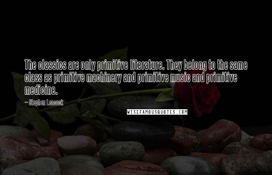 Stephen Leacock Quotes: The classics are only primitive literature. They belong to the same class as primitive machinery and primitive music and primitive medicine.